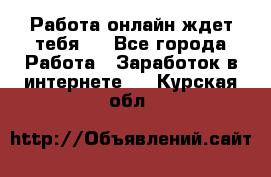 Работа онлайн ждет тебя!  - Все города Работа » Заработок в интернете   . Курская обл.